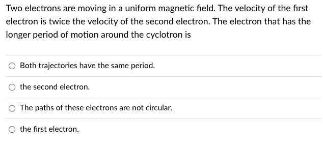 Two electrons are moving in a uniform magnetic field. The velocity of the first
electron is twice the velocity of the second electron. The electron that has the
longer period of motion around the cyclotron is
Both trajectories have the same period.
the second electron.
The paths of these electrons are not circular.
the first electron.