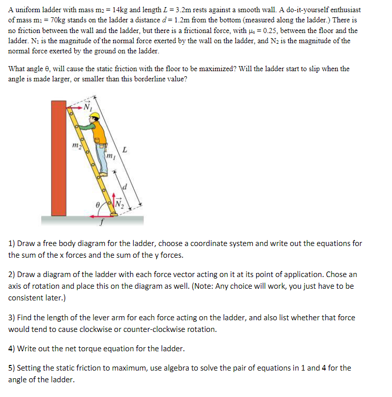 A uniform ladder with mass m₂ = 14kg and length L = 3.2m rests against a smooth wall. A do-it-yourself enthusiast
of mass m₁ = 70kg stands on the ladder a distance d = 1.2m from the bottom (measured along the ladder.) There is
no friction between the wall and the ladder, but there is a frictional force, with μ = 0.25, between the floor and the
ladder. N₁ is the magnitude of the normal force exerted by the wall on the ladder, and N₂ is the magnitude of the
normal force exerted by the ground on the ladder.
What angle 8, will cause the static friction with the floor to be maximized? Will the ladder start to slip when the
angle is made larger, or smaller than this borderline value?
m₂
20
f
L
mi
1) Draw a free body diagram for the ladder, choose a coordinate system and write out the equations for
the sum of the x forces and the sum of the y forces.
2) Draw a diagram of the ladder with each force vector acting on it at its point of application. Chose an
axis of rotation and place this on the diagram as well. (Note: Any choice will work, you just have to be
consistent later.)
3) Find the length of the lever arm for each force acting on the ladder, and also list whether that force
would tend to cause clockwise or counter-clockwise rotation.
4) Write out the net torque equation for the ladder.
5) Setting the static friction to maximum, use algebra to solve the pair of equations in 1 and 4 for the
angle of the ladder.