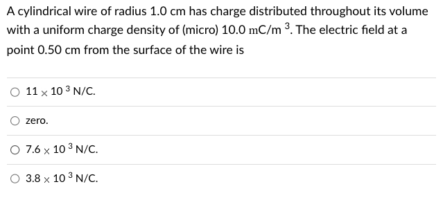 A cylindrical wire of radius 1.0 cm has charge distributed throughout its volume
with a uniform charge density of (micro) 10.0 mC/m ³. The electric field at a
point 0.50 cm from the surface of the wire is
O 11 x 10 3 N/C.
zero.
O 7.6 x 10³ N/C.
3.8 x 10³ N/C.
