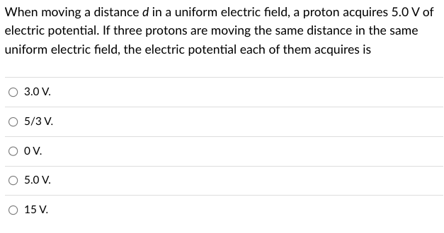 When moving a distance d in a uniform electric field, a proton acquires 5.0 V of
electric potential. If three protons are moving the same distance in the same
uniform electric field, the electric potential each of them acquires is
O 3.0 V.
5/3 V.
OV.
O 5.0 V.
O 15 V.