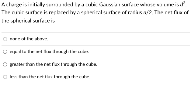 A charge is initially surrounded by a cubic Gaussian surface whose volume is d³.
The cubic surface is replaced by a spherical surface of radius d/2. The net flux of
the spherical surface is
none of the above.
equal to the net flux through the cube.
greater
than the net flux through the cube.
less than the net flux through the cube.