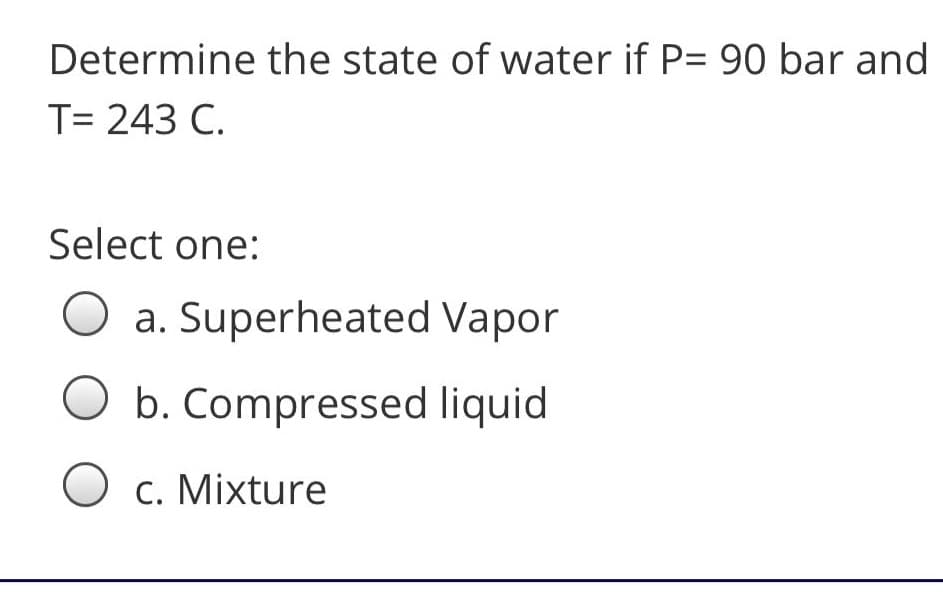 Determine the state of water if P= 90 bar and
T= 243 C.
Select one:
O a. Superheated Vapor
O b. Compressed liquid
O c. Mixture
