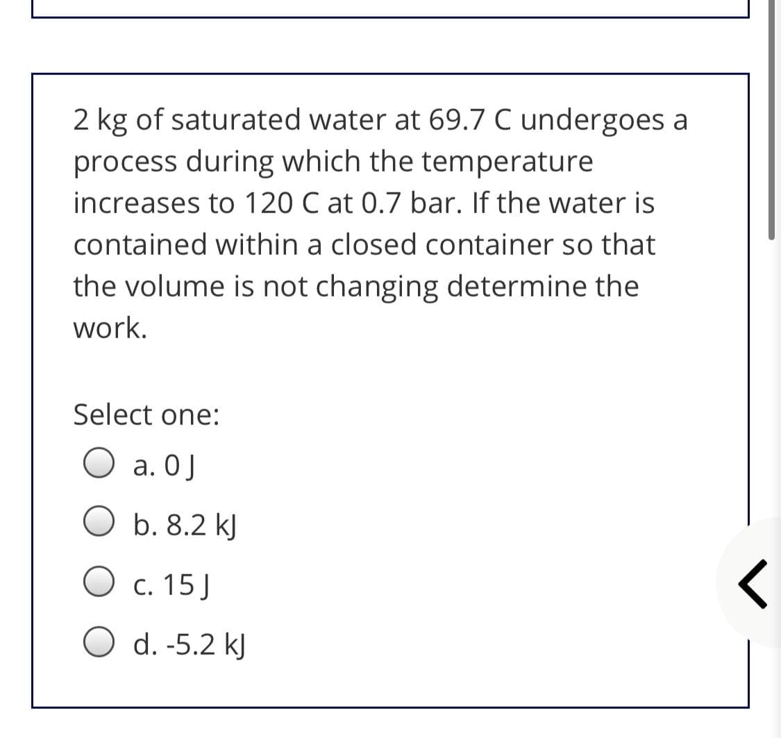 2 kg of saturated water at 69.7 C undergoes a
process during which the temperature
increases to 120 C at 0.7 bar. If the water is
contained within a closed container so that
the volume is not changing determine the
work.
Select one:
а. ОJ
b. 8.2 kJ
O c. 15J
O d. -5.2 kJ
