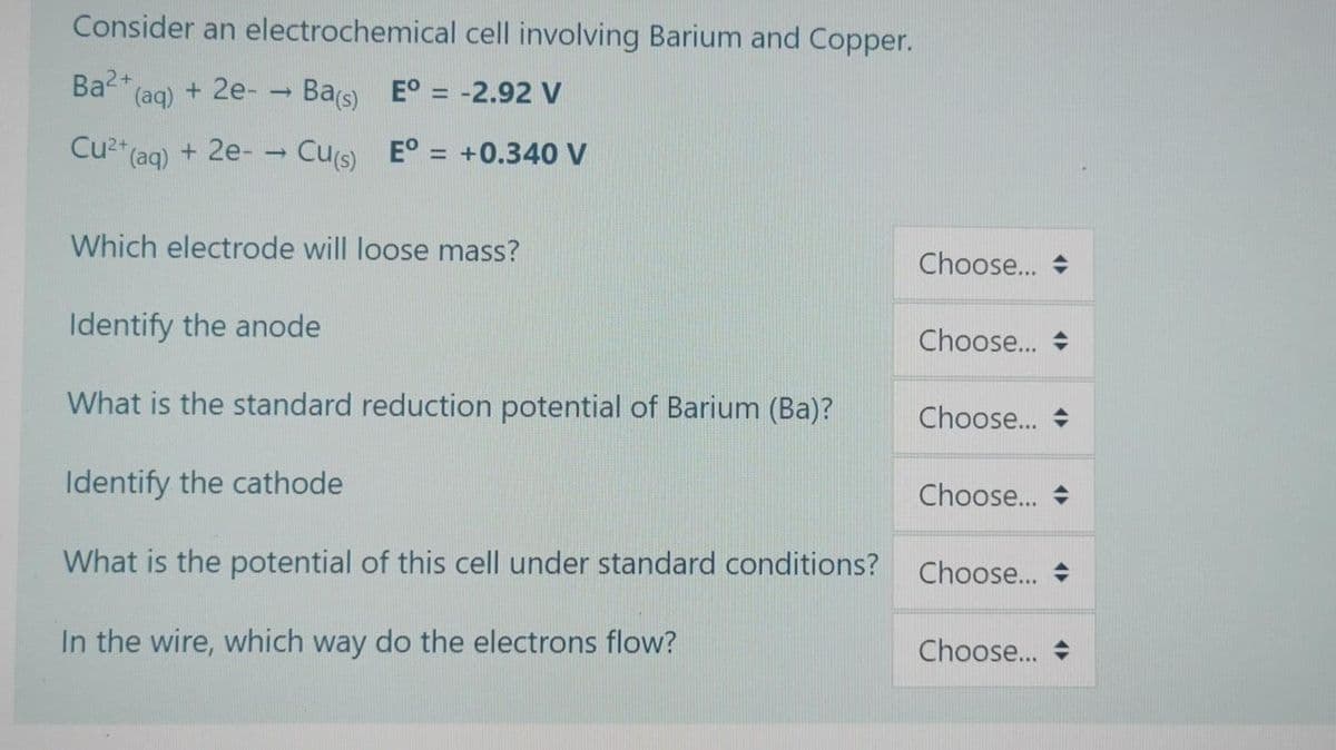Consider an electrochemical cell involving Barium and Copper.
Ba" (ag) + 2e- - Ba(s) E° = -2.92 V
Cu2" (aq) + 2e- – Cus) E° = +0.340 V
%3D
Which electrode will loose mass?
Choose...
Identify the anode
Choose... +
What is the standard reduction potential of Barium (Ba)?
Choose... +
Identify the cathode
Choose... +
What is the potential of this cell under standard conditions?
Choose... +
In the wire, which way do the electrons flow?
Choose... +
