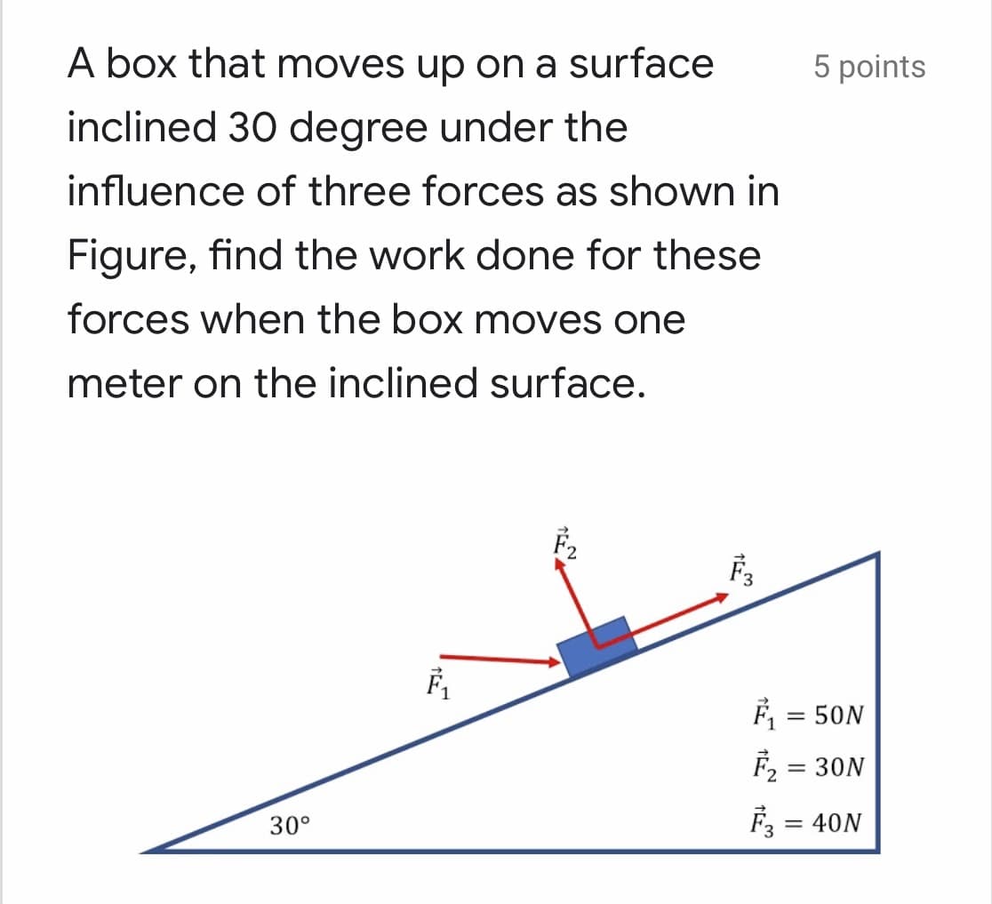 A box that moves up on a surface
5 points
inclined 30 degree under the
influence of three forces as shown in
Figure, find the work done for these
forces when the box moves one
meter on the inclined surface.
F, = 50N
F2 = 30N
%3D
30°
F = 40N
