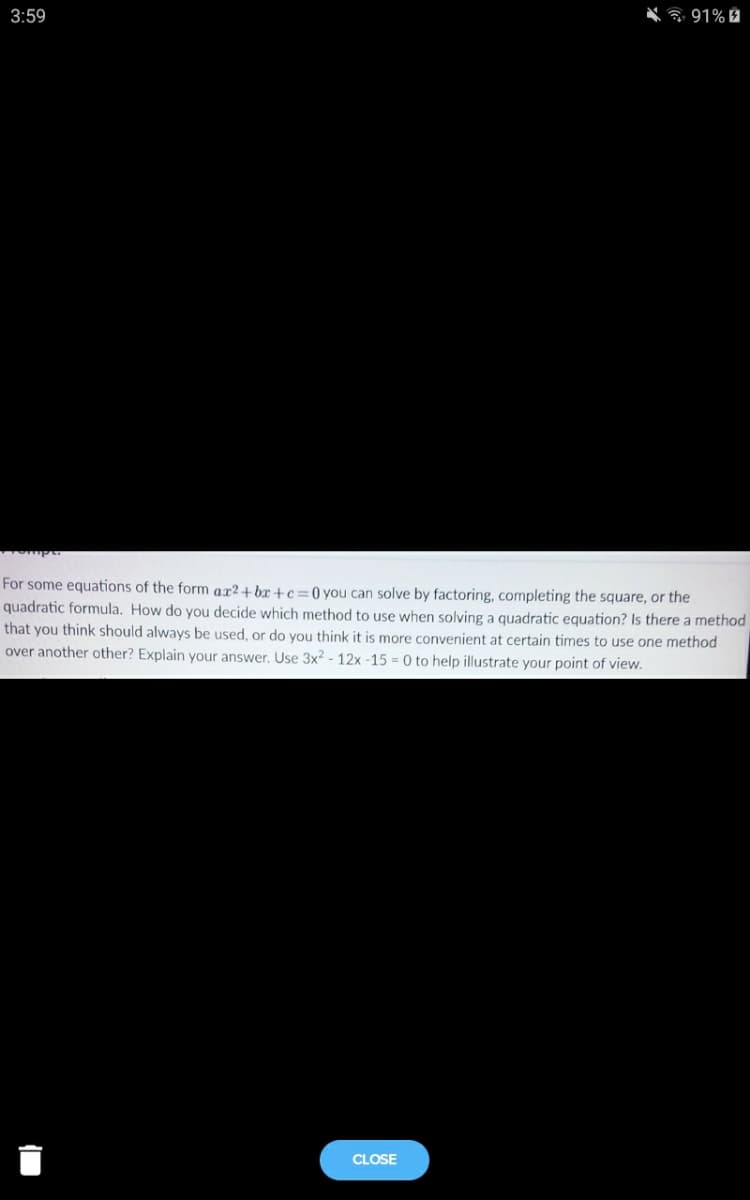 3:59
* 91% 2
For some equations of the form ax2+bx+c=0 you can solve by factoring, completing the square, or the
quadratic formula. How do you decide which method to use when solving a quadratic equation? Is there a method
that you think should always be used, or do you think it is more convenient at certain times to use one method
over another other? Explain your answer. Use 3x2 - 12x -15 = 0 to help illustrate your point of view.
CLOSE
