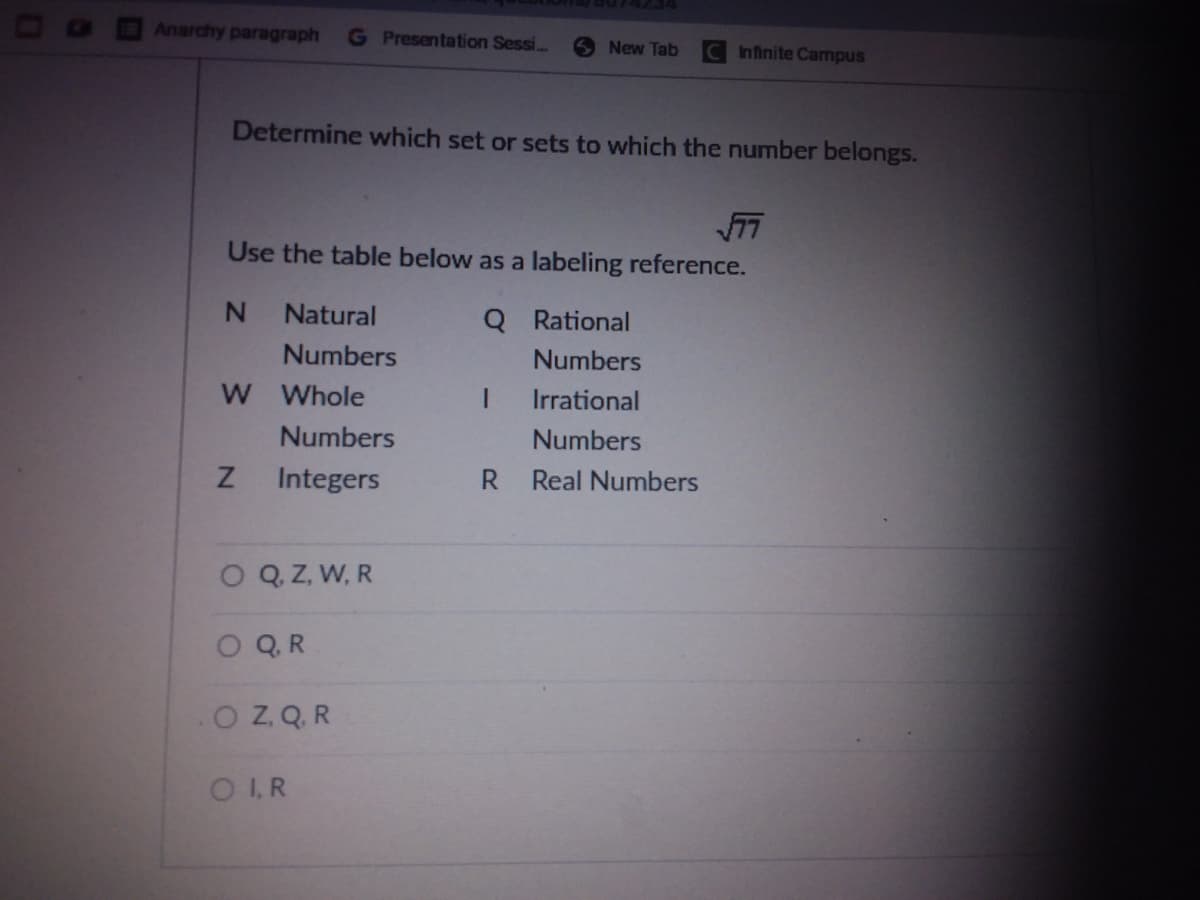 Anarchy paragraph
G Presentation Sessi..
New Tab
CInfinite Campus
Determine which set or sets to which the number belongs.
Use the table below as a labeling reference.
Natural
Q Rational
Numbers
Numbers
W Whole
Irrational
Numbers
Numbers
Integers
R.
Real Numbers
O Q Z, W, R
O QR
OZ Q. R
OI R
