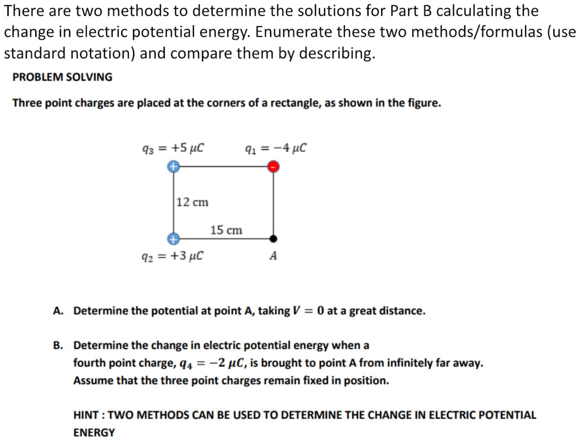 There are two methods to determine the solutions for Part B calculating the
change in electric potential energy. Enumerate these two methods/formulas (use
standard notation) and compare them by describing.
PROBLEM SOLVING
Three point charges are placed at the corners of a rectangle, as shown in the figure.
93 = +5 µC
91 = -4 µC
|12 ст
15 cm
92 = +3 µC
A
A. Determine the potential at point A, taking V = 0 at a great distance.
B. Determine the change in electric potential energy when a
fourth point charge, q4 = -2 µC, is brought to point A from infinitely far away.
Assume that the three point charges remain fixed in position.
HINT : TWO METHODS CAN BE USED TO DETERMINE THE CHANGE IN ELECTRIC POTENTIAL
ENERGY
