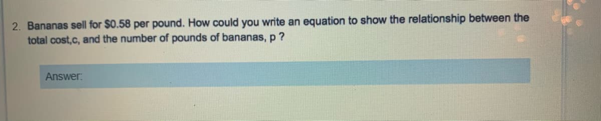 2. Bananas sell for $0.58 per pound. How could you write an equation to show the relationship between the
total cost,c, and the number of pounds of bananas, p ?
Answer:

