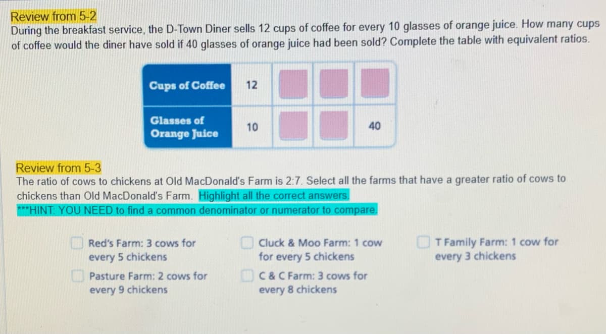 Review from 5-2
During the breakfast service, the D-Town Diner sells 12 cups of coffee for every 10 glasses of orange juice. How many cups
of coffee would the diner have sold if 40 glasses of orange juice had been sold? Complete the table with equivalent ratios.
Cups of Coffee
12
Glasses of
10
40
Orange Juice
Review from 5-3
The ratio of cows to chickens at Old MacDonald's Farm is 2:7. Select all the farms that have a greater ratio of cows to
chickens than Old MacDonald's Farm. Highlight all the correct answers,
***HINT: YOU NEED to find a common denominator or numerator to compare.
T Family Farm: 1 cow for
every 3 chickens
Red's Farm: 3 cows for
OCluck & Moo Farm: 1 cow
every 5 chickens
for every 5 chickens
OC&C Farm: 3 cows for
every 8 chickens
APasture Farm: 2 cows for
every 9 chickens
