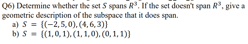 Q6) Determine whether the set S spans R3. If the set doesn't span R3, give a
geometric description of the subspace that it does span.
a) S =
b) S = {(1,0,1), (1, 1, 0), (0, 1, 1)}
{(-2,5,0), (4,6, 3)}
