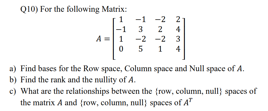 Q10) For the following Matrix:
1
-1
-2
2
-1
A =
3
2
4
1
-2
-2
3
5
1
4
a) Find bases for the Row space, Column space and Null space of A.
b) Find the rank and the nullity of A.
c) What are the relationships between the {row, column, null} spaces of
the matrix A and {row, column, null} spaces of A'

