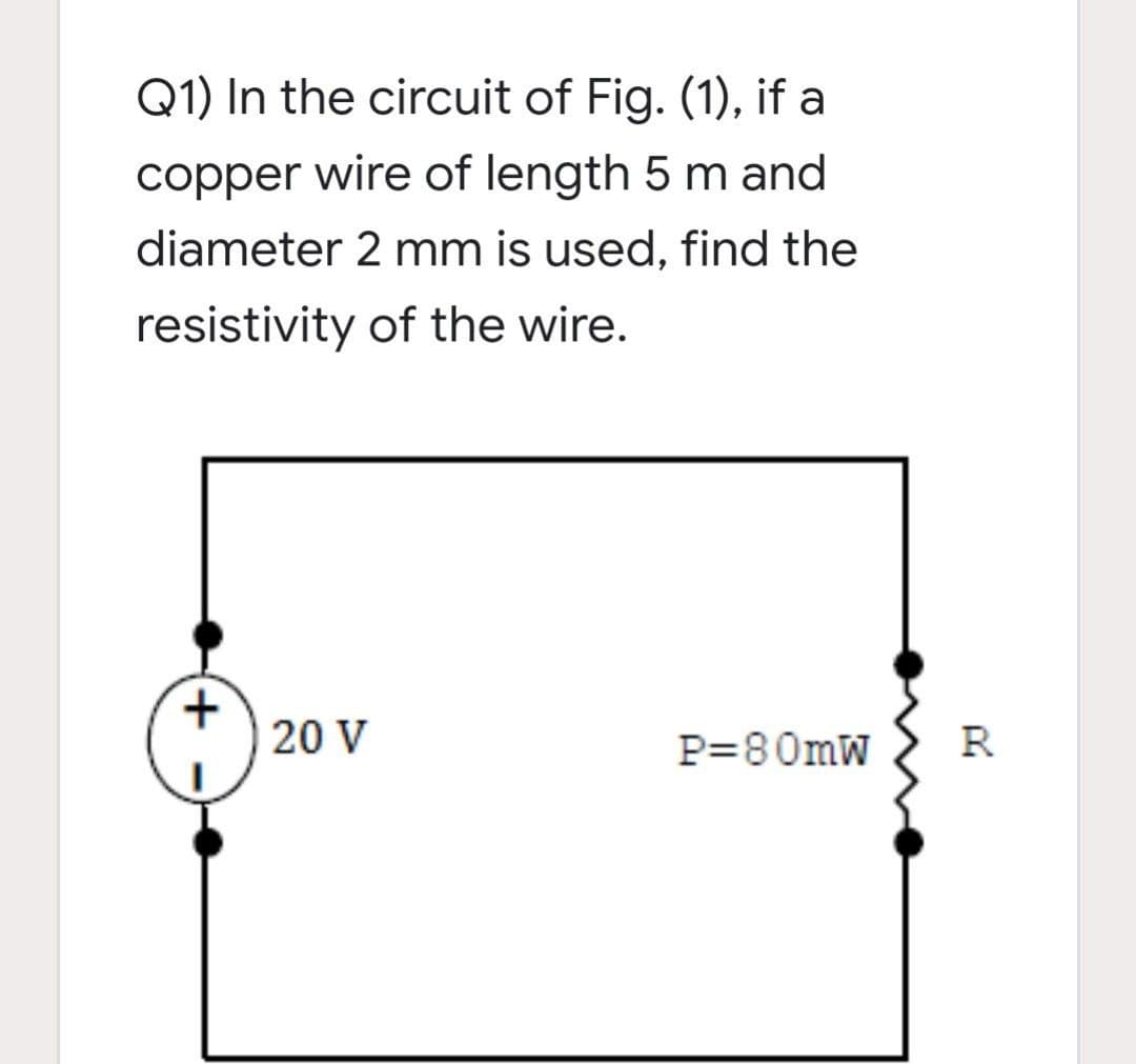 Q1) In the circuit of Fig. (1), if a
copper wire of length 5 m and
diameter 2 mm is used, find the
resistivity of the wire.
20 V
P=80mW
R
