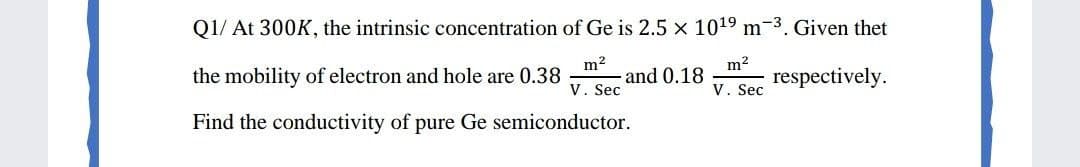 Q1/ At 300K, the intrinsic concentration of Ge is 2.5 x 1019 m-3. Given thet
m2
and 0.18
V. Sec
m2
the mobility of electron and hole are 0.38
respectively.
V. Sec
Find the conductivity of pure Ge semiconductor.
