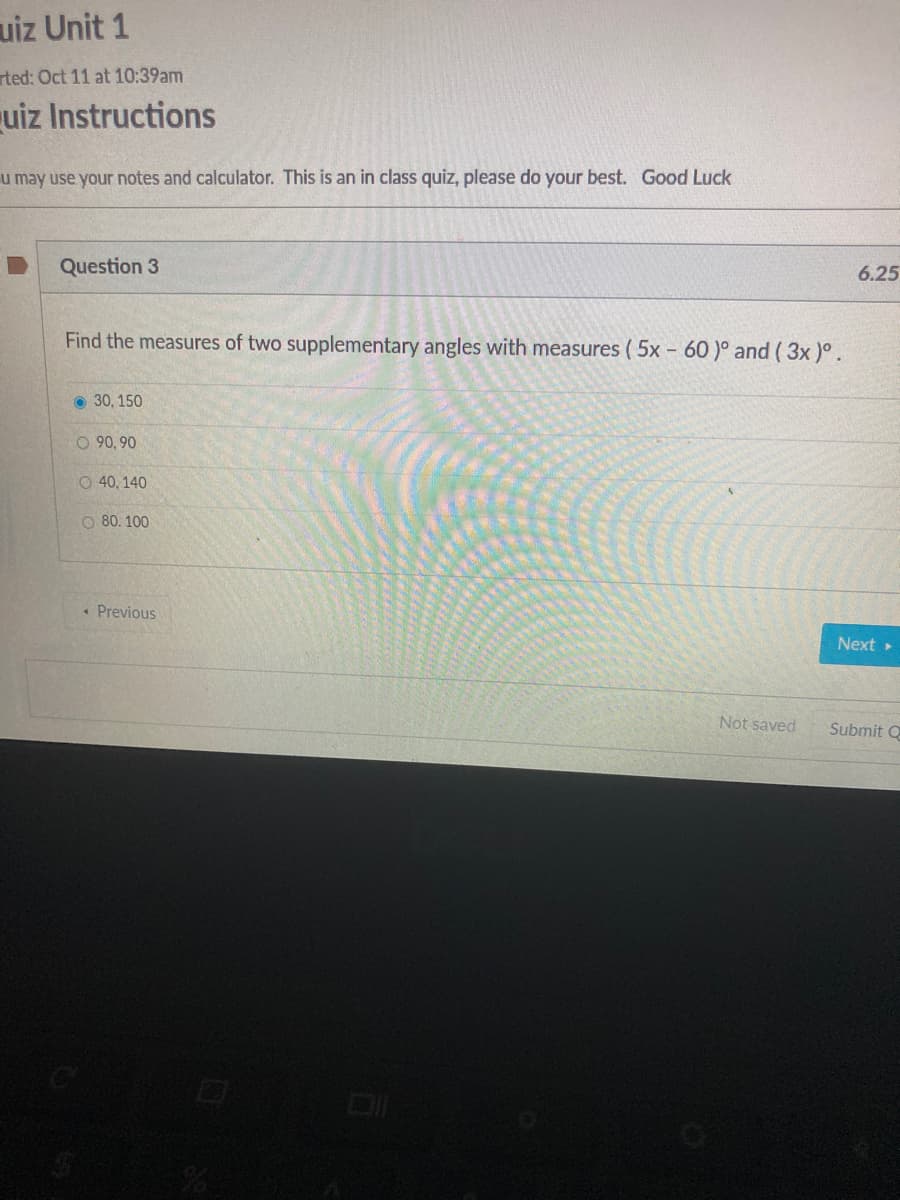 uiz Unit 1
rted: Oct 11 at 10:39am
uiz Instructions
u may use your notes and calculator. This is an in class quiz, please do your best. Good Luck
Question 3
6.25
Find the measures of two supplementary angles with measures ( 5x - 60 )° and (3x )°.
O 30, 150
O 90, 90
O 40, 140
O 80. 100
« Previous
Next
Not saved
Submit Q
