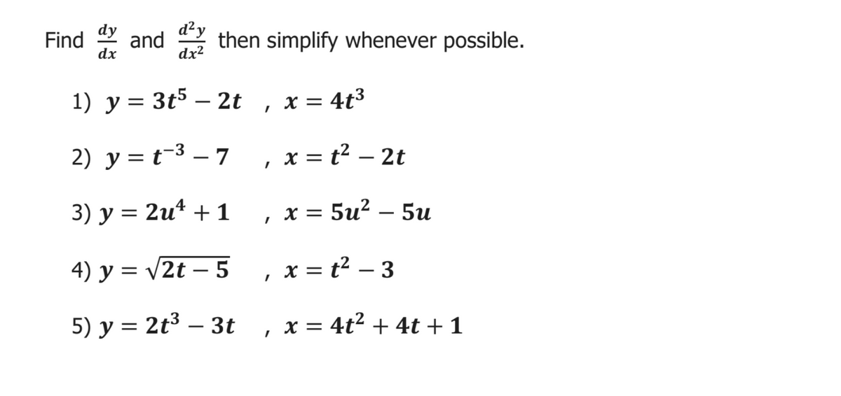 Find and then simplify whenever possible.
dy
d²y
dx
dx?
1) у %3
3t5 – 2t
x = 4t³
-
2) y = t-3 – 7 , x= t² – 2t
3) у %3D 2u* + 1
x = 5u? –
5u
4) y = v2t – 5 , x = t² – 3
-
5) у %3D
2t3 – 3t
x = 4t2 + 4t +1
