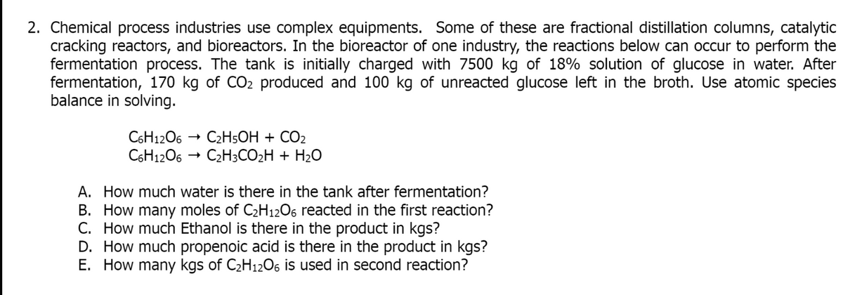 2. Chemical process industries use complex equipments. Some of these are fractional distillation columns, catalytic
cracking reactors, and bioreactors. In the bioreactor of one industry, the reactions below can occur to perform the
fermentation process. The tank is initially charged with 7500 kg of 18% solution of glucose in water. After
fermentation, 170 kg of CO₂ produced and 100 kg of unreacted glucose left in the broth. Use atomic species
balance in solving.
C6H12O6 → C₂H5OH + CO2
C6H12O6 C₂H3CO₂H + H₂O
A. How much water is there in the tank after fermentation?
B. How many moles of C₂H12O6 reacted in the first reaction?
C. How much Ethanol is there in the product in kgs?
D. How much propenoic acid is there in the product in kgs?
E. How many kgs of C₂H12O6 is used in second reaction?
