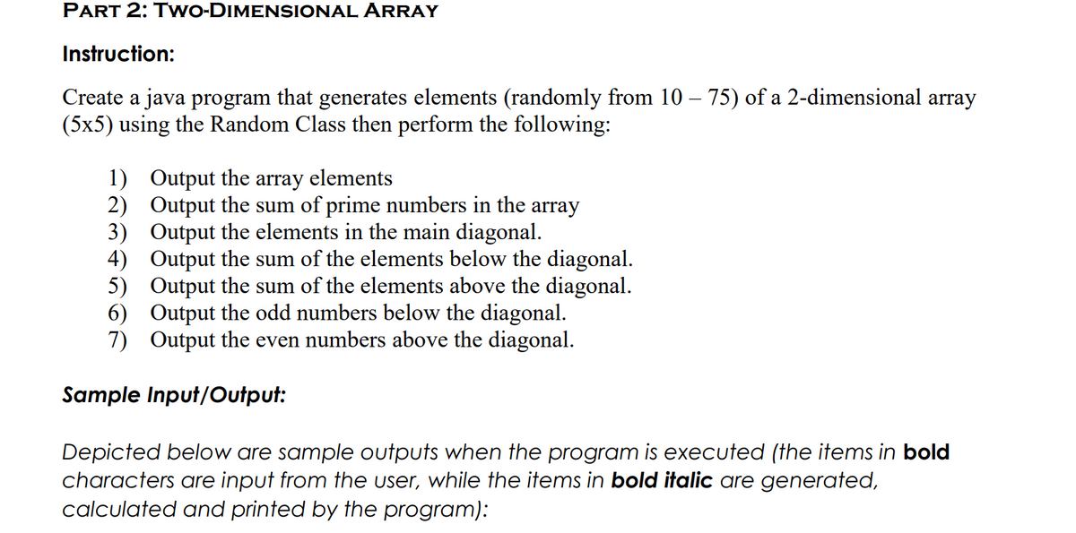 PART 2: TwO-DIMENSIONAL ÅRRAY
Instruction:
Create a java program that generates elements (randomly from 10 – 75) of a 2-dimensional array
(5x5) using the Random Class then perform the following:
1) Output the
2) Output the sum of prime numbers in the array
3) Output the elements in the main diagonal.
4) Output the sum of the elements below the diagonal.
5) Output the sum of the elements above the diagonal.
6) Output the odd numbers below the diagonal.
7) Output the even numbers above the diagonal.
array
elements
Sample Input/Output:
Depicted below are sample outputs when the program is executed (the items in bold
characters are input from the user, while the items in bold italic are generated,
calculated and printed by the program):

