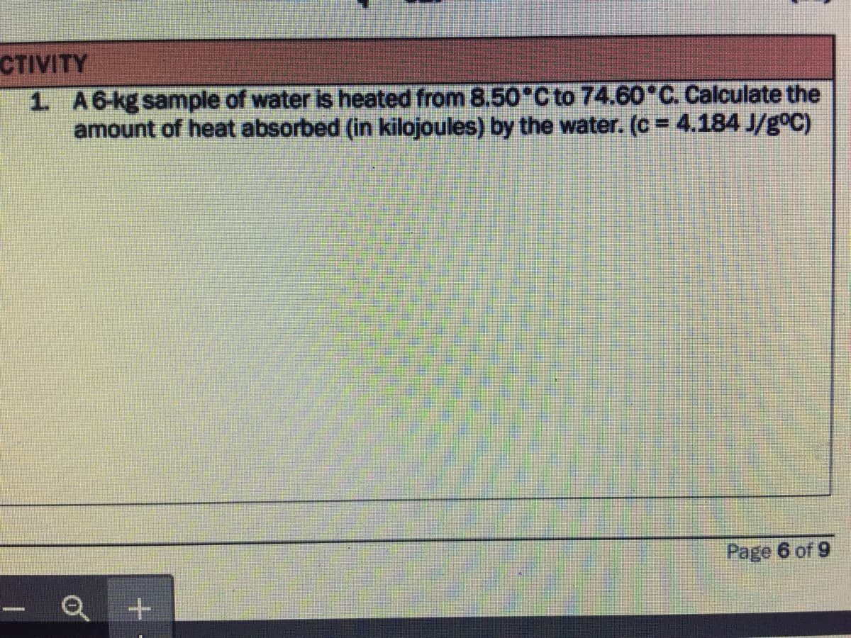 CTIVITY
1. A6-kg sample of water is heated from 8.50°C to 74.60 C. Calculate the
amount of heat absorbed (in kilojoules) by the water. (c = 4.184 J/g°C)
Page 6 of 9
