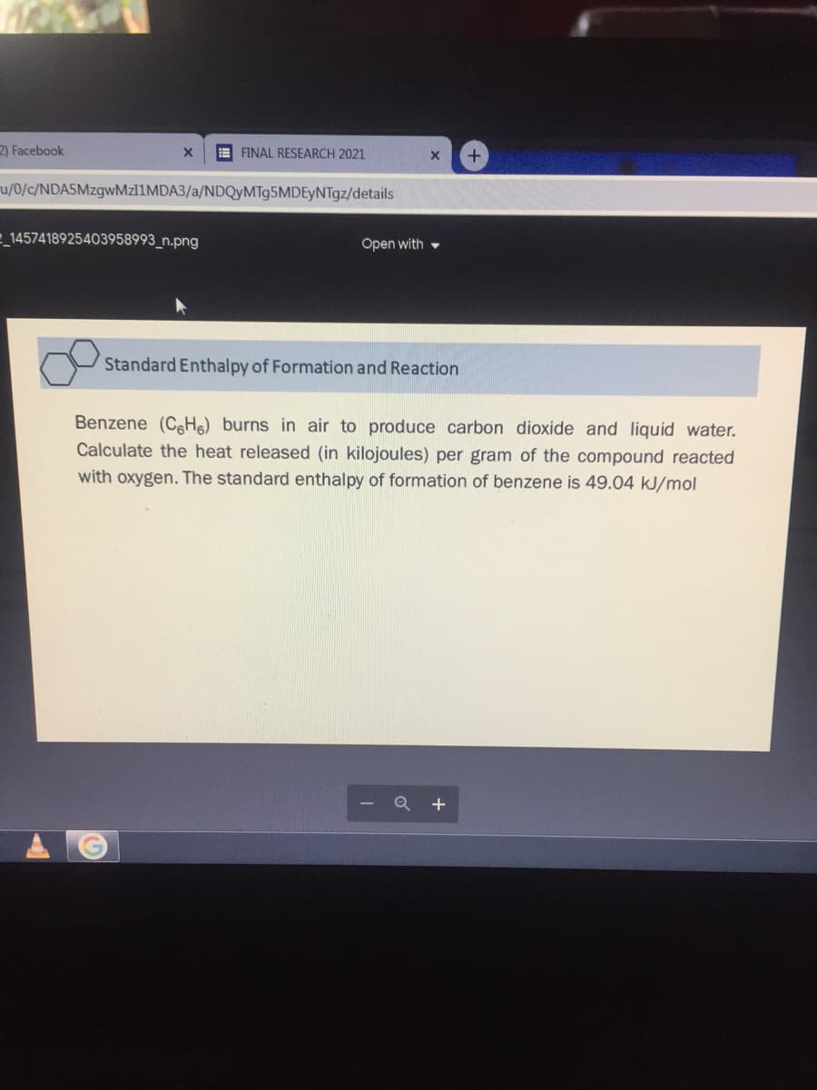 2) Facebook
E FINAL RESEARCH 2021
u/0/c/NDASMzgwMzl1MDA3/a/NDQyMTg5MDEyNTgz/details
e_1457418925403958993_n.png
Open with -
Standard Enthalpy of Formation and Reaction
Benzene (CH) burns in air to produce carbon dioxide and liquid water.
Calculate the heat released (in kilojoules) per gram of the compound reacted
with oxygen. The standard enthalpy of formation of benzene is 49.04 kJ/mol
+
