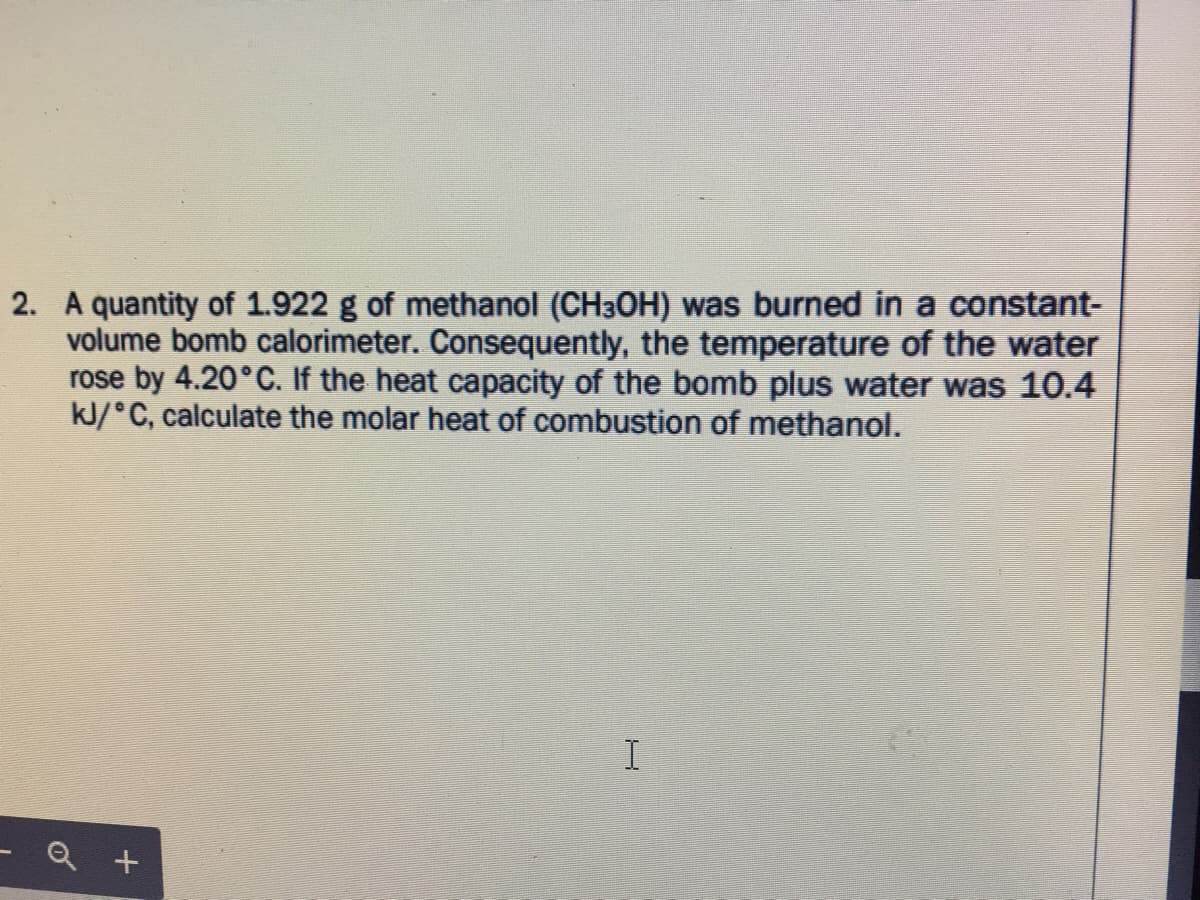 2. A quantity of 1.922 g of methanol (CH3OH) was burned in a constant-
volume bomb calorimeter. Consequently, the temperature of the water
rose by 4.20°C. If the heat capacity of the bomb plus water was 10.4
kJ/°C, calculate the molar heat of combustion of methanol.
- Q +
