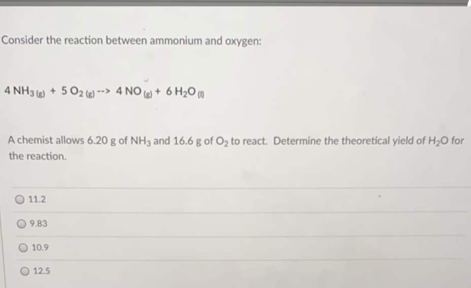 Consider the reaction between ammonium and oxygen:
4 NH3 ) + 5 O2 (r) --> 4 NO () + 6 H20 ()
A chemist allows 6.20 g of NH3 and 16.6 g of O2 to react. Determine the theoretical yield of H20 for
the reaction.
11.2
9.83
O 10.9
O 12.5
