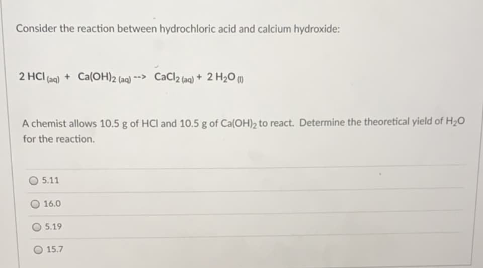 Consider the reaction between hydrochloric acid and calcium hydroxide:
2 HCI (aq) + Ca(OH)2 (aq) --> CaCl2 (aq) + 2 H2O (m)
A chemist allows 10.5 g of HCI and 10.5 g of Ca(OH), to react. Determine the theoretical yield of H2O
for the reaction.
5.11
16.0
5.19
O 15.7
