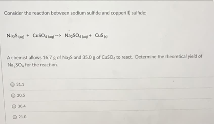 Consider the reaction between sodium sulfide and copper(Il) sulfide:
NazS (aq) + CuS04 (aq) -> Na2SO4(aq) + CuS (s)
A chemist allows 16.7 g of Na,S and 35.0 g of CUSO, to react. Determine the theoretical yield of
NazSO4 for the reaction.
31.1
20.5
30.4
O 21.0
