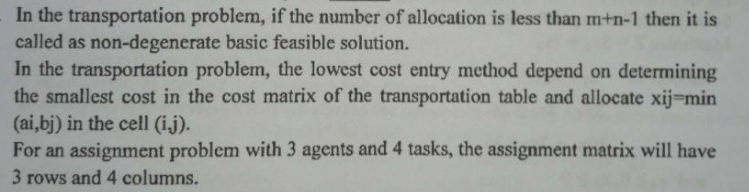 In the transportation problem, if the number of allocation is less than m+n-1 then it is
called as non-degenerate basic feasible solution.
In the transportation problem, the lowest cost entry method depend on determining
the smallest cost in the cost matrix of the transportation table and allocate xij=min
(ai,bj) in the cell (ij).
For an assignment problem with 3 agents and 4 tasks, the assignment matrix will have
3 rows and 4 columns.
