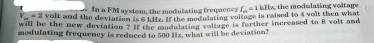 In a FM system, the modulating frequency f-1 kHz, the modulating voltage
and the deviation is 6 kHz. If the modulating voltage is raised to 4 volt then what
wll be the new deviation ? If the modulatiing voltage is further increased to 8 volt and
modulating frequency is reduced to 500 Hz, what will be deviation?
