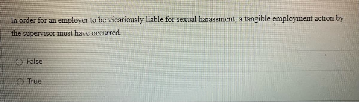 In order for an employer to be vicariously liable for sexual harassment, a tangible employment action by
the supervisor must have occurred.
False
True