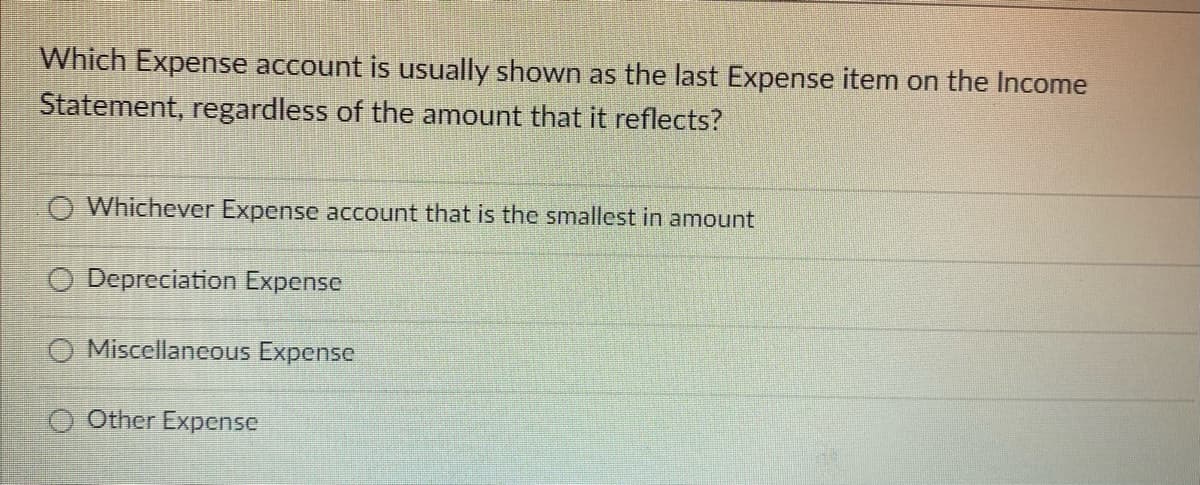 Which Expense account is usually shown as the last Expense item on the Income
Statement, regardless of the amount that it reflects?
Whichever Expense account that is the smallest in amount
O Depreciation Expense
O Miscellaneous Expense
O Other Expense