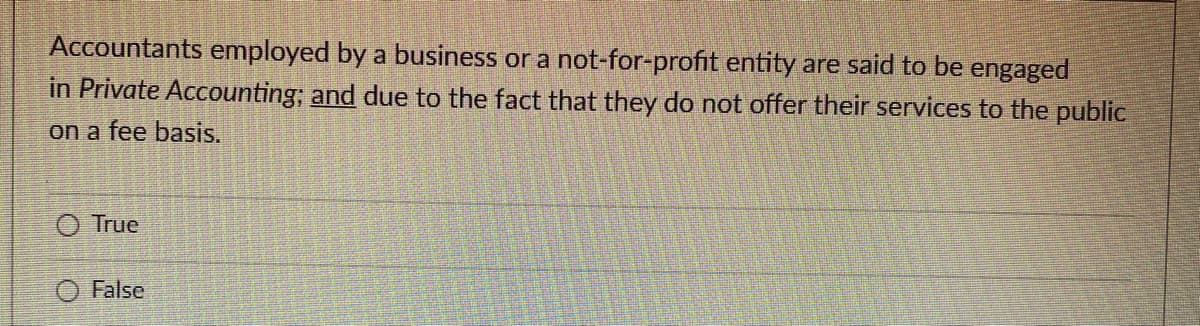 Accountants employed by a business or a not-for-profit entity are said to be engaged
in Private Accounting; and due to the fact that they do not offer their services to the public
on a fee basis.
True
O False