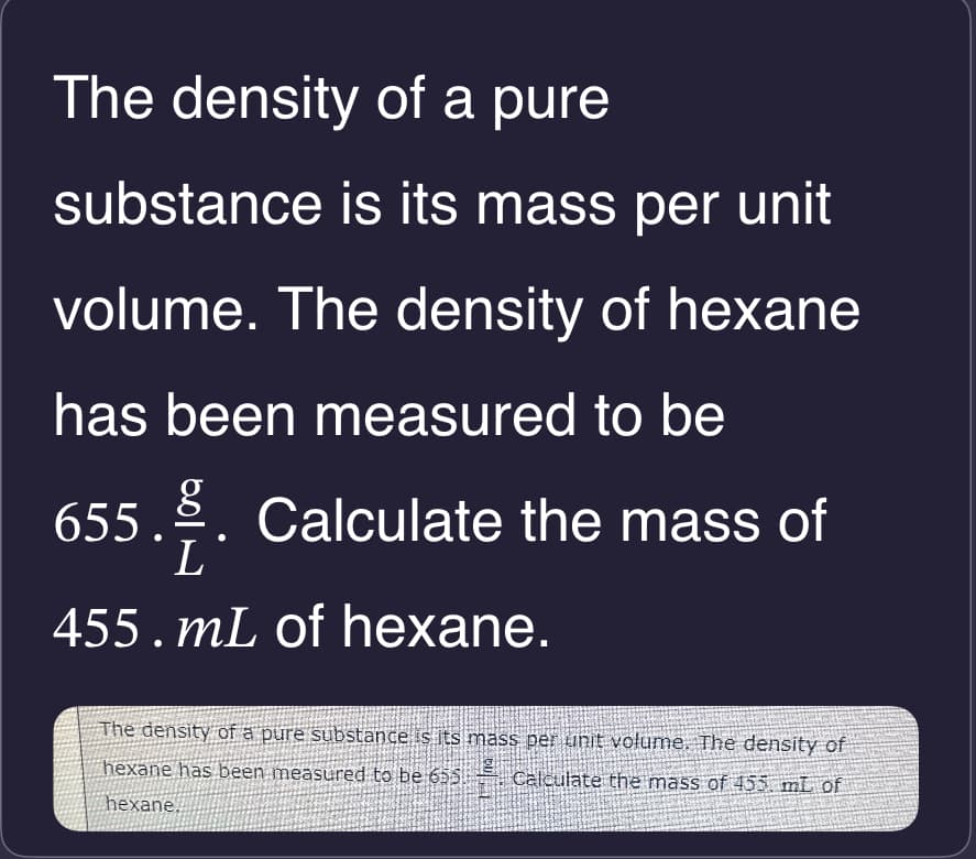 The density of a pure
substance is its mass per unit
volume. The density of hexane
has been measured to be
655.. Calculate the mass of
L
455. mL of hexane.
The density of a pure substance is its mass per unit volume. The density of
hexane has been measured to be 655
hexane.
Calculate the mass of 455. mL of