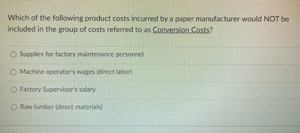 Which of the following product costs incurred by a paper manufacturer would NOT be
included in the group of costs referred to as Conversion Costs?
O Supplies for factory maintenance personnel
O Machine operator's wages (direct labor)
O Factory Supervisor's salary
O Raw lumber (direct materials)