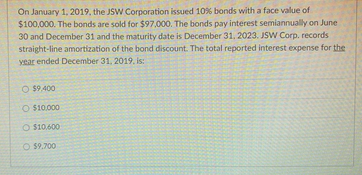 On January 1, 2019, the JSW Corporation issued 10% bonds with a face value of
$100,000. The bonds are sold for $97,000. The bonds pay interest semiannually on June
30 and December 31 and the maturity date is December 31, 2023. JSW Corp. records
straight-line amortization of the bond discount. The total reported interest expense for the
year ended December 31, 2019, is:
O $9.400
$10.000
O$10,600
$9,700