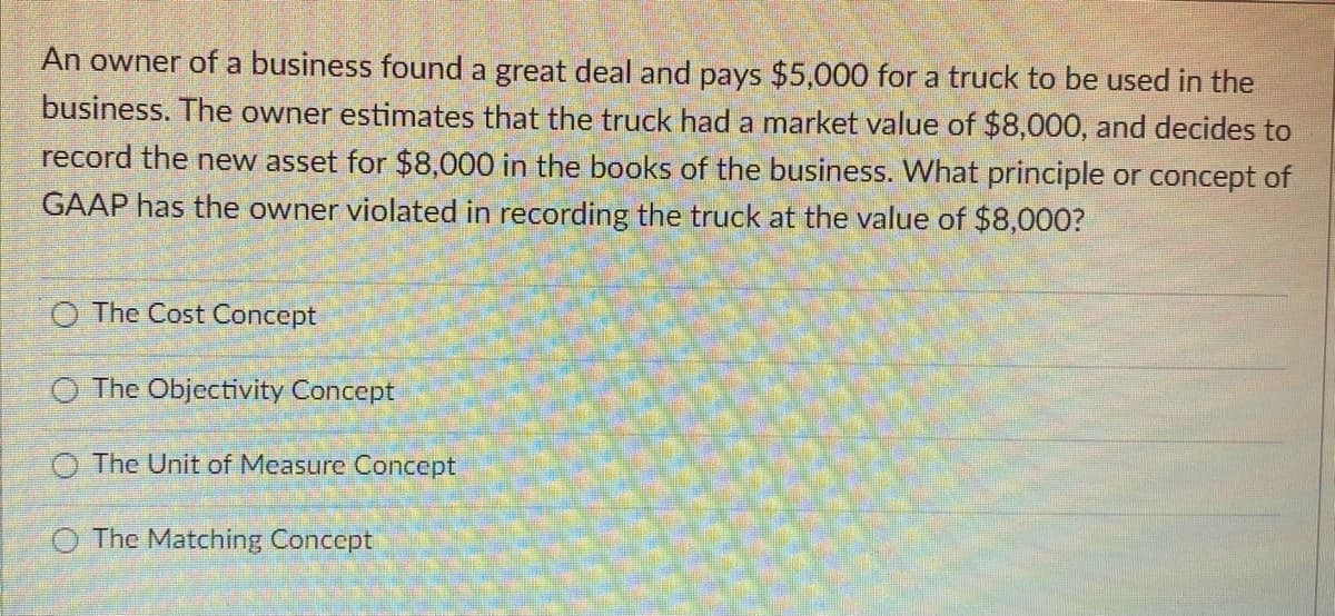 An owner of a business found a great deal and pays $5,000 for a truck to be used in the
business. The owner estimates that the truck had a market value of $8,000, and decides to
record the new asset for $8,000 in the books of the business. What principle or concept of
GAAP has the owner violated in recording the truck at the value of $8,000?
O The Cost Concept
O The Objectivity Concept
The Unit of Measure Concept
O The Matching Concept