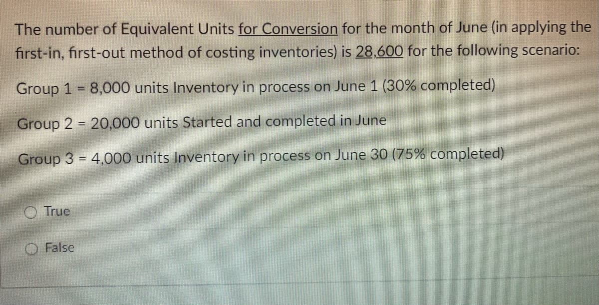 The number of Equivalent Units for Conversion for the month of June (in applying the
first-in, first-out method of costing inventories) is 28,600 for the following scenario:
Group 1 8,000 units Inventory in process on June 1 (30% completed)
Group 2 20,000 units Started and completed in June
Group 3 = 4,000 units Inventory in process on June 30 (75% completed)
True
False