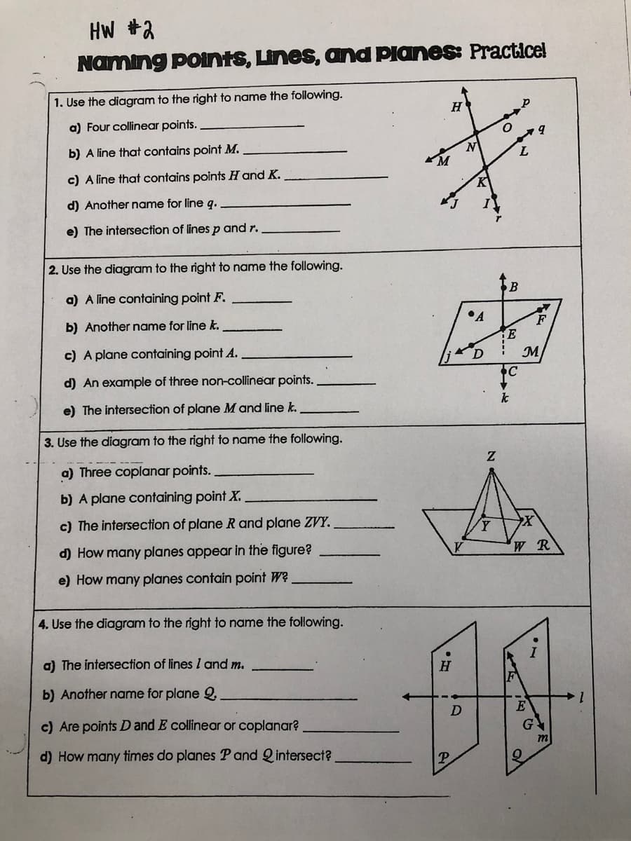 HW +2
Naming ponts, Lines, and Planes: Practice!
1. Use the diagram to the right to name the following.
a) Four collinear points.
b) A line that contains point M.
c) A line that contains points H and K.
K
d) Another name for line q.
e) The intersection of lines p and r.
2. Use the diagram to the right to name the following.
a) A line containing point F.
•A
b) Another name for line k.
c) A plane containing point A.
M
d) An example of three non-collinear points.
k
e) The intersection of plane M and line k.
3. Use the diagram to the right to name the following.
a) Three coplanar points.
b) A plane containing point X.
c) The intersection of plane R and plane ZVY.
WR
d) How many planes appear in the figure?
e) How many planes contain point W?
4. Use the diagram to the right to name the following.
a) The intersection of lines I and m.
H
b) Another name for plane Q,
1.
E
c) Are points D and E collinear or coplanar?
d) How many times do planes P and Qintersect?
