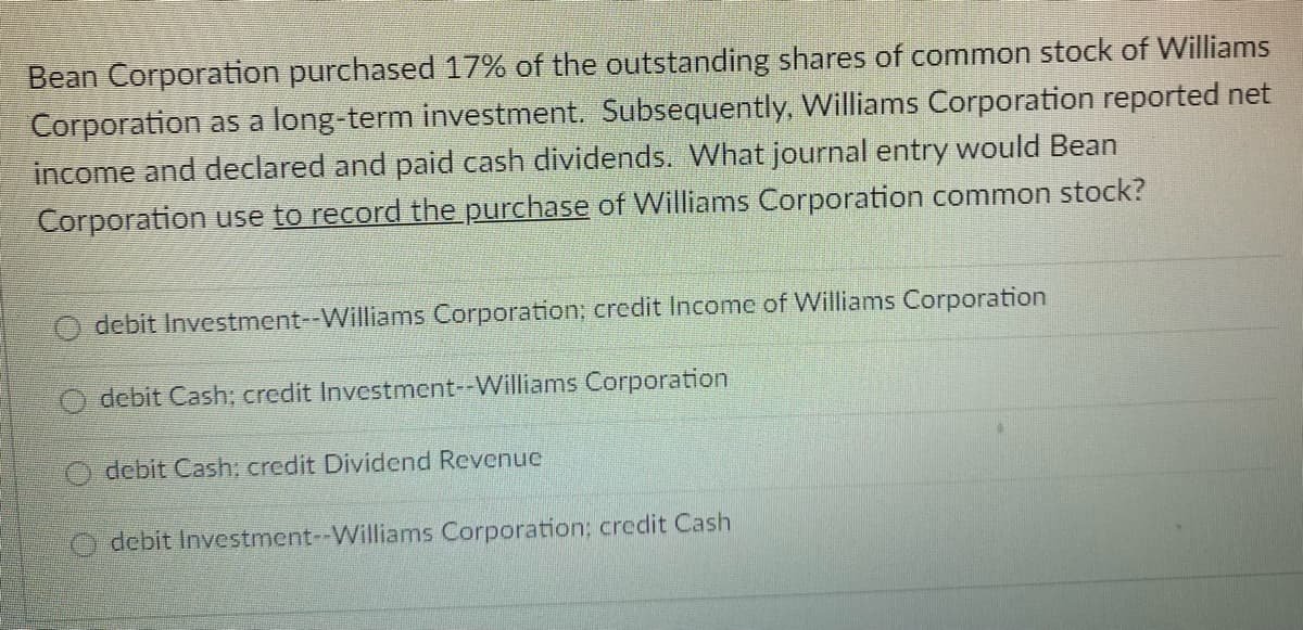 Bean Corporation purchased 17% of the outstanding shares of common stock of Williams
Corporation as a long-term investment. Subsequently, Williams Corporation reported net
income and declared and paid cash dividends. What journal entry would Bean
Corporation use to record the purchase of Williams Corporation common stock?
debit Investment--Williams Corporation; credit Income of Williams Corporation
debit Cash; credit Investment--Williams Corporation
debit Cash: credit Dividend Revenue
Odebit Investment--Williams Corporation; credit Cash