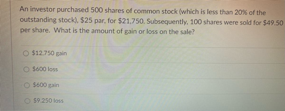 An investor purchased 500 shares of common stock (which is less than 20% of the
outstanding stock), $25 par, for $21,750. Subsequently, 100 shares were sold for $49.50
per share. What is the amount of gain or loss on the sale?
$12,750 gain
$600 loss
$600 gain
$9.250 loss