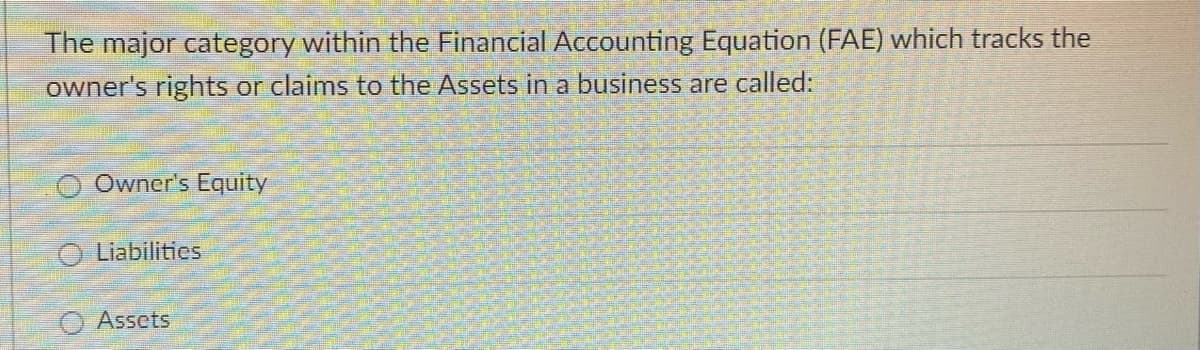 The major category within the Financial Accounting Equation (FAE) which tracks the
owner's rights or claims to the Assets in a business are called:
Owner's Equity
O Liabilities
Assets