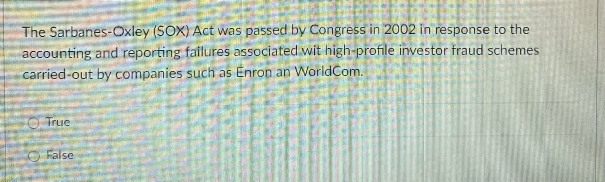 The Sarbanes-Oxley (SOX) Act was passed by Congress in 2002 in response to the
accounting and reporting failures associated wit high-profile investor fraud schemes
carried-out by companies such as Enron an WorldCom.
True
False