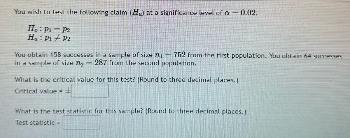 You wish to test the following claim (Ha) at a significance level of a = 0.02.
Ho: P₁ = P2
Ha: P₁ P2
You obtain 158 successes in a sample of size ni 752 from the first population. You obtain 64 successes
in a sample of size n₂ = 287 from the second population.
What is the critical value for this test? (Round to three decimal places.)
Critical value = +
What is the test statistic for this sample? (Round to three decimal places.)
Test statistic =