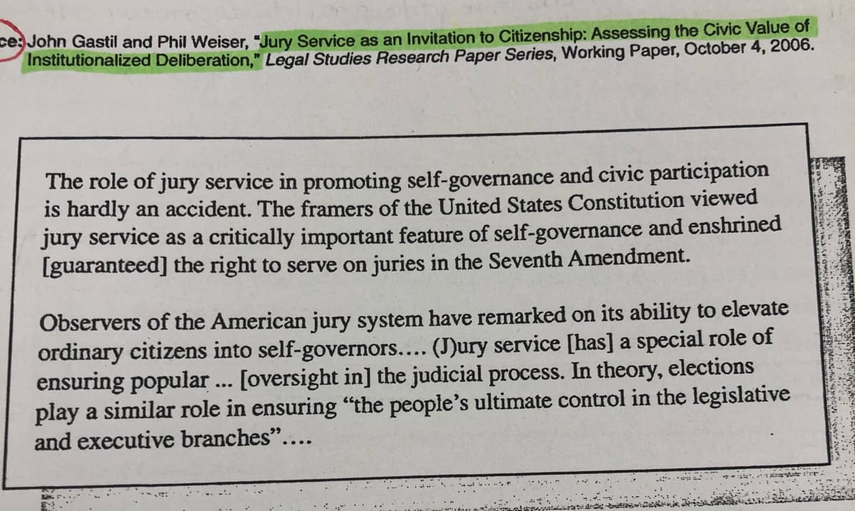 ce: John Gastil and Phil Weiser, "Jury Service as an Invitation to Citizenship: Assessing the Civic Value of
Institutionalized Deliberation," Legal Studies Research Paper Series, Working Paper, October 4, 2006.
The role of jury service in promoting self-governance and civic participation
is hardly an accident. The framers of the United States Constitution viewed
jury service as a critically important feature of self-governance and enshrined
[guaranteed] the right to serve on juries in the Seventh Amendment.
Observers of the American jury system have remarked on its ability to elevate
ordinary citizens into self-governors.... (J)ury service [has] a special role of
ensuring popular ... [oversight in] the judicial process. In theory, elections
play a similar role in ensuring "the people's ultimate control in the legislative
and executive branches"....