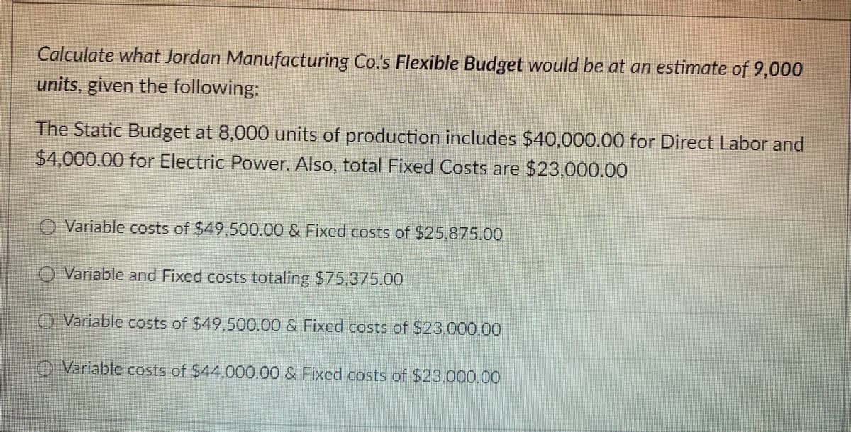 Calculate what Jordan Manufacturing Co.'s Flexible Budget would be at an estimate of 9,000
units, given the following:
The Static Budget at 8,000 units of production includes $40,000.00 for Direct Labor and
$4,000.00 for Electric Power. Also, total Fixed Costs are $23,000.00
Variable costs of $49,500.00 & Fixed costs of $25,875.00
O Variable and Fixed costs totaling $75,375.00
Variable costs of $49,500.00 & Fixed costs $23,000.00
Variable costs of $44,000.00 & Fixed costs of $23,000.00