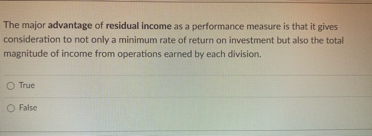 The major advantage of residual income as a performance measure is that it gives
consideration to not only a minimum rate of return on investment but also the total
magnitude of income from operations earned by each division.
True
False