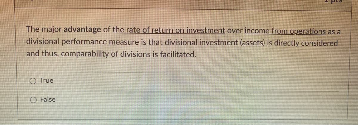 The major advantage of the rate of return on investment over income from operations as a
divisional performance measure is that divisional investment (assets) is directly considered
and thus, comparability of divisions is facilitated.
True
2
False