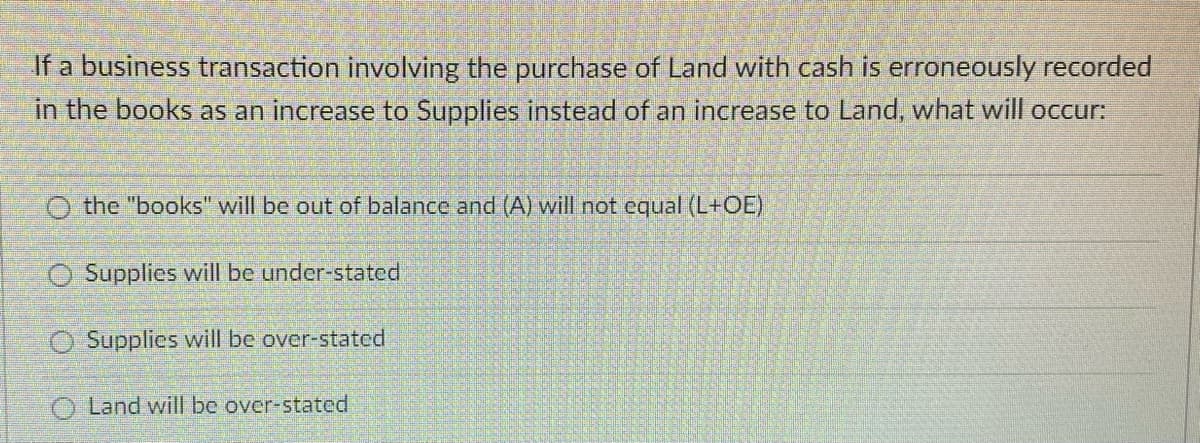 If a business transaction involving the purchase of Land with cash is erroneously recorded
in the books as an increase to Supplies instead of an increase to Land, what will occur:
the "books" will be out of balance and (A) will not equal (L+OE)
O Supplies will be under-stated
O Supplies will be over-stated
O Land will be over-stated
