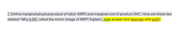 2. Define marginal physical product of labor (MPP) and marginal cost of product (MC). How are these two
related? Why is MC called the mirror image of MPP? Explain ( type answer and descripe with grph)
